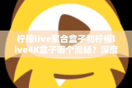 柠檬live聚合盒子和柠檬live4K盒子哪个流畅？深度实测对比助你选对不踩坑