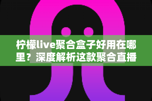 柠檬live聚合盒子好用在哪里？深度解析这款聚合直播神器的核心优势与真实使用体验