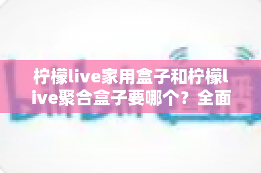 柠檬live家用盒子和柠檬live聚合盒子要哪个？全面对比解析帮你选对不踩坑