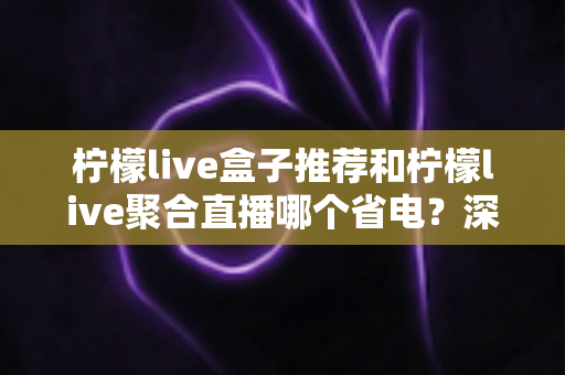 柠檬live盒子推荐和柠檬live聚合直播哪个省电？深度功耗对比与实用省电优化全攻略