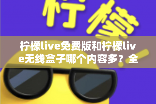 柠檬live免费版和柠檬live无线盒子哪个内容多？全方位深度对比与选择指南
