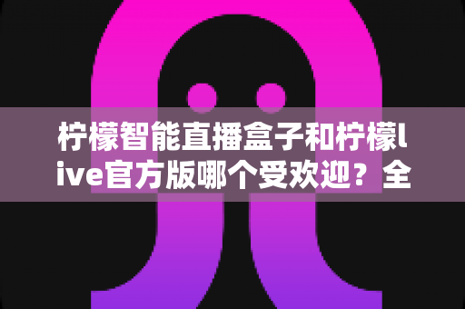 柠檬智能直播盒子和柠檬live官方版哪个受欢迎？全面对比评测帮你选出最适合的直播方案