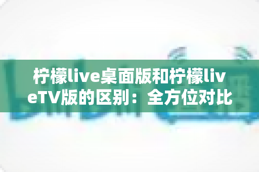 柠檬live桌面版和柠檬liveTV版的区别:全方位对比解析,帮你选对版本 柠檬live桌面版和柠檬liveTV版的区别:全方位对比解析,帮你选对版本