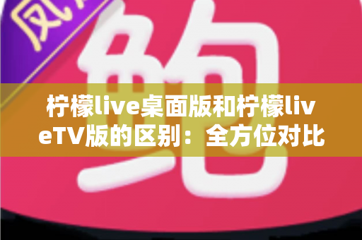 柠檬live桌面版和柠檬liveTV版的区别：全方位对比解析，帮你选对版本