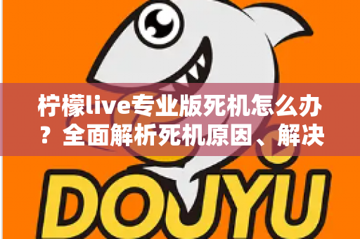 柠檬live专业版死机怎么办？全面解析死机原因、解决方法与预防技巧，让直播从此流畅无忧