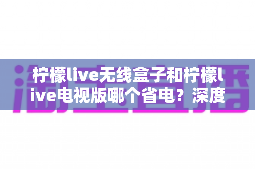 柠檬live无线盒子和柠檬live电视版哪个省电？深度解析功耗差异与节能使用全攻略
