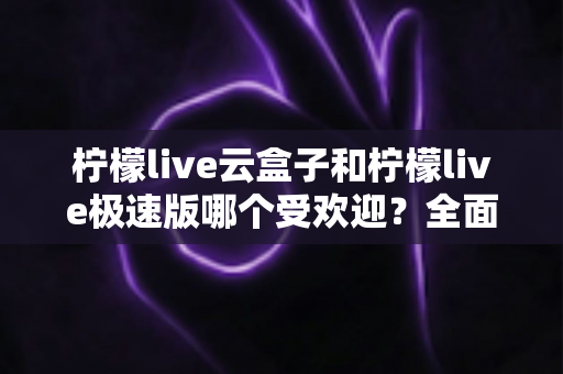 柠檬live云盒子和柠檬live极速版哪个受欢迎？全面对比评测帮你找到最适合的版本