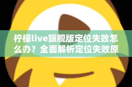 柠檬live旗舰版定位失败怎么办?全面解析定位失败原因与高效解决方法大全 柠檬live旗舰版定位失败怎么办?全面解析定位失败原因与高效解决方法大全