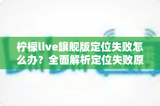 柠檬live旗舰版定位失败怎么办?全面解析定位失败原因与高效解决方法大全 柠檬live旗舰版定位失败怎么办?全面解析定位失败原因与高效解决方法大全