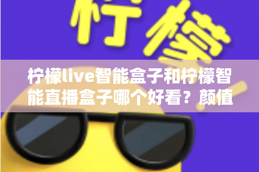 柠檬live智能盒子和柠檬智能直播盒子哪个好看？颜值与设计全面对比评测