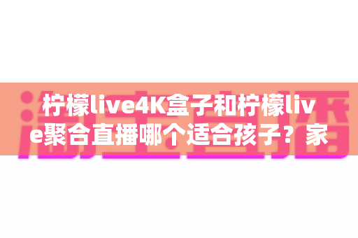 柠檬live4K盒子和柠檬live聚合直播哪个适合孩子？家长必读的完整选购指南