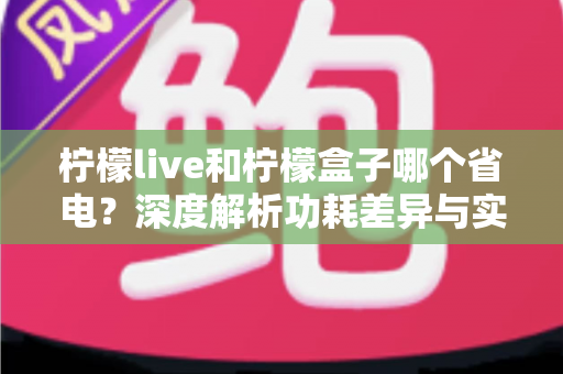 柠檬live和柠檬盒子哪个省电？深度解析功耗差异与实用省电指南