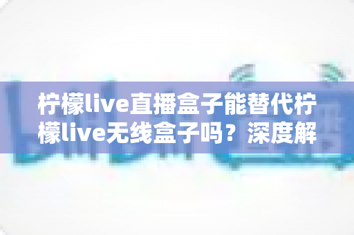 柠檬live直播盒子能替代柠檬live无线盒子吗？深度解析两款设备的功能差异与选购指南