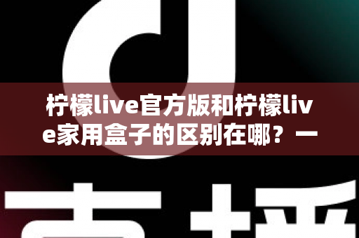 柠檬live官方版和柠檬live家用盒子的区别在哪？一文读懂两大版本差异与选购指南