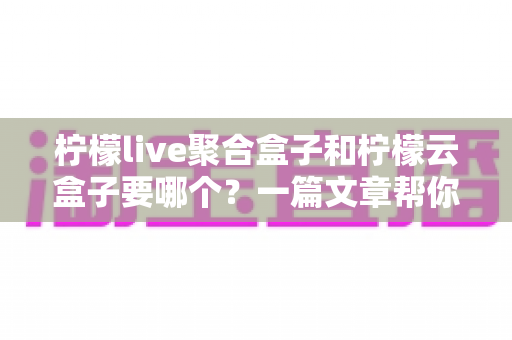 柠檬live聚合盒子和柠檬云盒子要哪个?一篇文章帮你做出明智选择 柠檬live聚合盒子和柠檬云盒子要哪个?一篇文章帮你做出明智选择