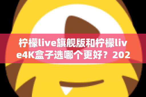 柠檬live旗舰版和柠檬live4K盒子选哪个更好？2025年最全选购指南帮你一次搞懂