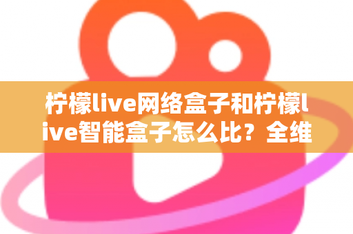 柠檬live网络盒子和柠檬live智能盒子怎么比？全维度选购指南与深度解析帮你一次看懂