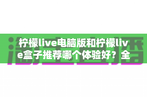 柠檬live电脑版和柠檬live盒子推荐哪个体验好？全方位深度对比与选购指南
