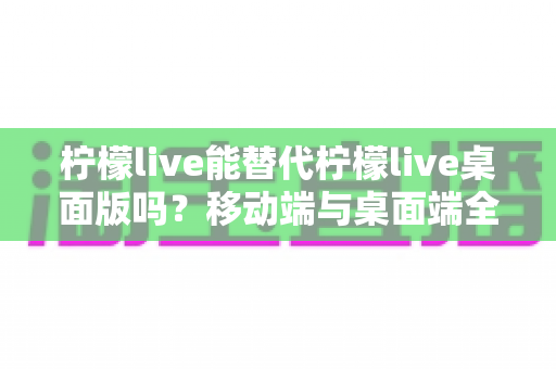 柠檬live能替代柠檬live桌面版吗?移动端与桌面端全方位对比解析与选购指南 柠檬live能替代柠檬live桌面版吗?移动端与桌面端全方位对比解析与选购指南