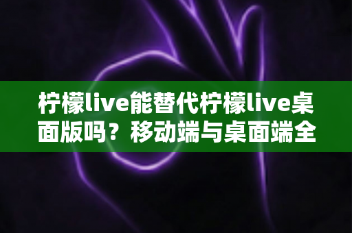 柠檬live能替代柠檬live桌面版吗？移动端与桌面端全方位对比解析与选购指南