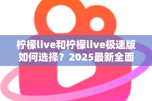 柠檬live和柠檬live极速版如何选择？2025最新全面对比指南，帮你找到最适合的那一款