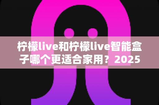 柠檬live和柠檬live智能盒子哪个更适合家用？2025年家庭用户深度选购指南