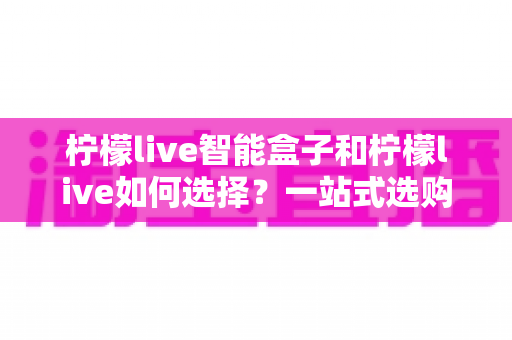 柠檬live智能盒子和柠檬live如何选择？一站式选购指南帮你轻松做决定