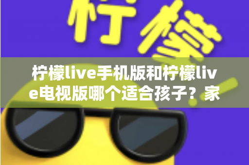 柠檬live手机版和柠檬live电视版哪个适合孩子?家长必读的全面对比与选择指南 柠檬live手机版和柠檬live电视版哪个适合孩子?家长必读的全面对比与选择指南