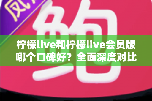 柠檬live和柠檬live会员版哪个口碑好？全面深度对比评测，帮你选出最适合自己的版本