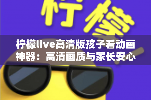 柠檬live高清版孩子看动画神器：高清画质与家长安心兼得的儿童动画观影指南