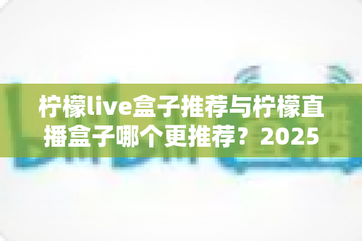 柠檬live盒子推荐与柠檬直播盒子哪个更推荐?2025年选购指南一文看懂 柠檬live盒子推荐与柠檬直播盒子哪个更推荐?2025年选购指南一文看懂