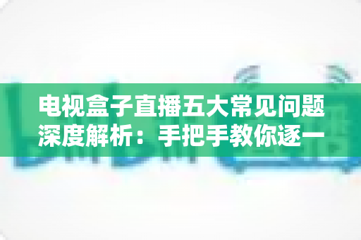 电视盒子直播五大常见问题深度解析：手把手教你逐一击破卡顿、黑屏与闪退难题