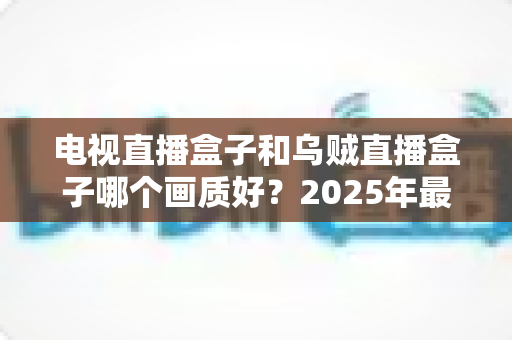电视直播盒子和乌贼直播盒子哪个画质好?2025年最新选购指南深度解析 电视直播盒子和乌贼直播盒子哪个画质好?2025年最新选购指南深度解析