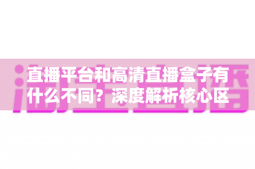 直播平台和高清直播盒子有什么不同？深度解析核心区别与选购全指南