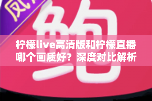 柠檬live高清版和柠檬直播哪个画质好?深度对比解析两大版本画质差异,助你选出最佳观看体验 柠檬live高清版和柠檬直播哪个画质好?深度对比解析两大版本画质差异,助你选出最佳观看体验