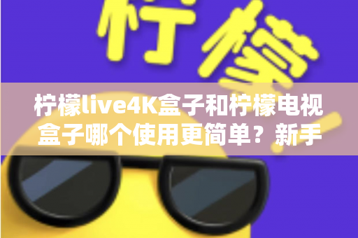 柠檬live4K盒子和柠檬电视盒子哪个使用更简单？新手必看的全方位对比指南