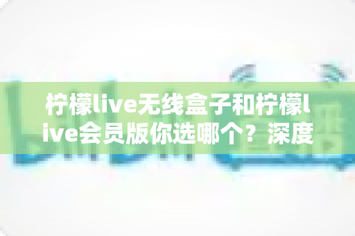 柠檬live无线盒子和柠檬live会员版你选哪个?深度对比帮你找到最适合自己的观影方案 柠檬live无线盒子和柠檬live会员版你选哪个?深度对比帮你找到最适合自己的观影方案