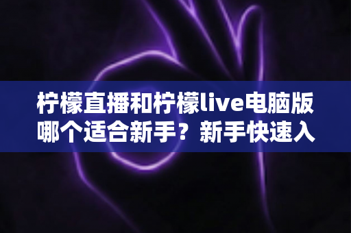 柠檬直播和柠檬live电脑版哪个适合新手？新手快速入门双端选择全指南
