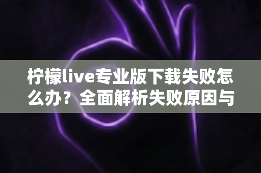 柠檬live专业版下载失败怎么办?全面解析失败原因与高效解决方法指南 柠檬live专业版下载失败怎么办?全面解析失败原因与高效解决方法指南