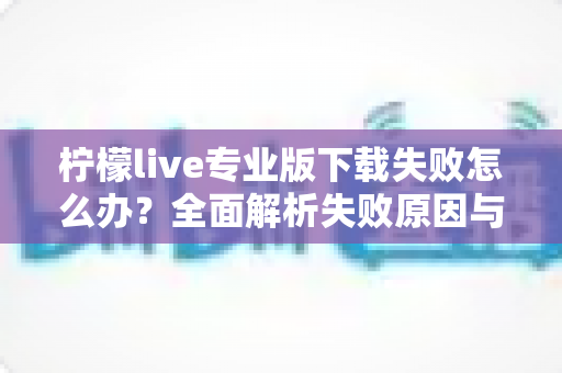 柠檬live专业版下载失败怎么办?全面解析失败原因与高效解决方法指南 柠檬live专业版下载失败怎么办?全面解析失败原因与高效解决方法指南