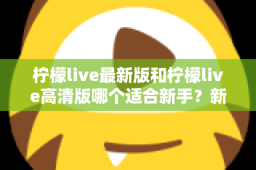 柠檬live最新版和柠檬live高清版哪个适合新手？新手入门选版本全攻略与实用指南
