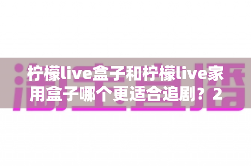 柠檬live盒子和柠檬live家用盒子哪个更适合追剧？2024年最全选购对比指南