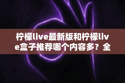柠檬live最新版和柠檬live盒子推荐哪个内容多？全方位对比评测助你选出最全片源方案