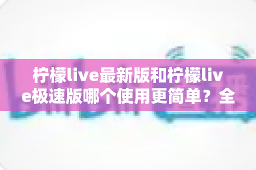 柠檬live最新版和柠檬live极速版哪个使用更简单？全面对比评测助你快速选对版本