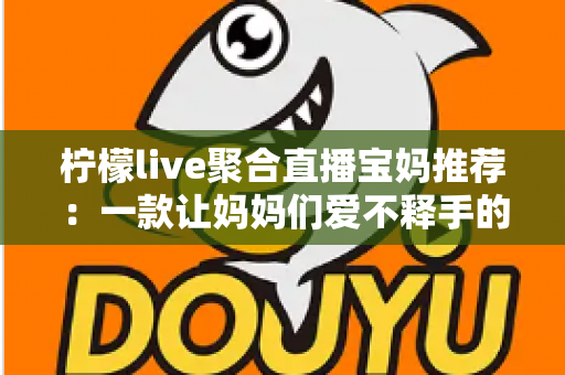 柠檬live聚合直播宝妈推荐：一款让妈妈们爱不释手的聚合直播平台