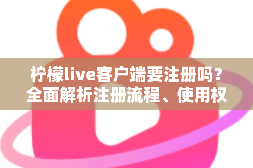 柠檬live客户端要注册吗？全面解析注册流程、使用权限与常见问题指南