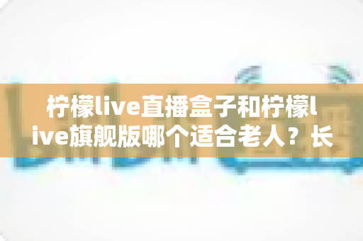 柠檬live直播盒子和柠檬live旗舰版哪个适合老人？长辈观影设备选购全攻略