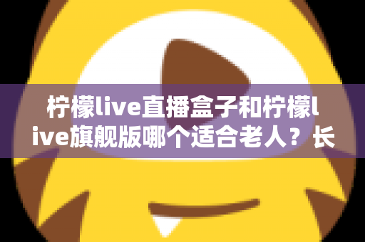 柠檬live直播盒子和柠檬live旗舰版哪个适合老人？长辈观影设备选购全攻略
