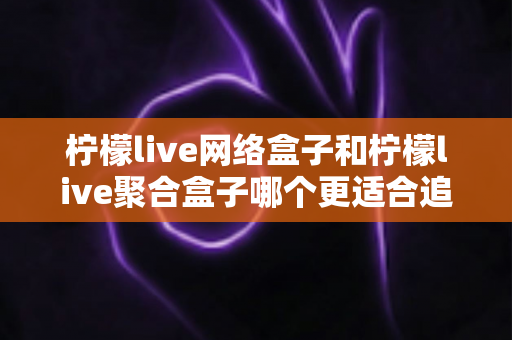 柠檬live网络盒子和柠檬live聚合盒子哪个更适合追剧？追剧党必看的深度对比与选购指南