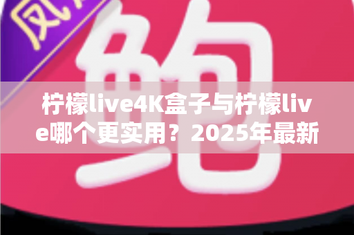 柠檬live4K盒子与柠檬live哪个更实用？2025年最新深度对比评测与家庭影音选购指南